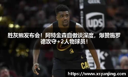 胜灰熊发布会！阿特金森自傲谈深度，爆赞施罗德攻守+2人物球员！